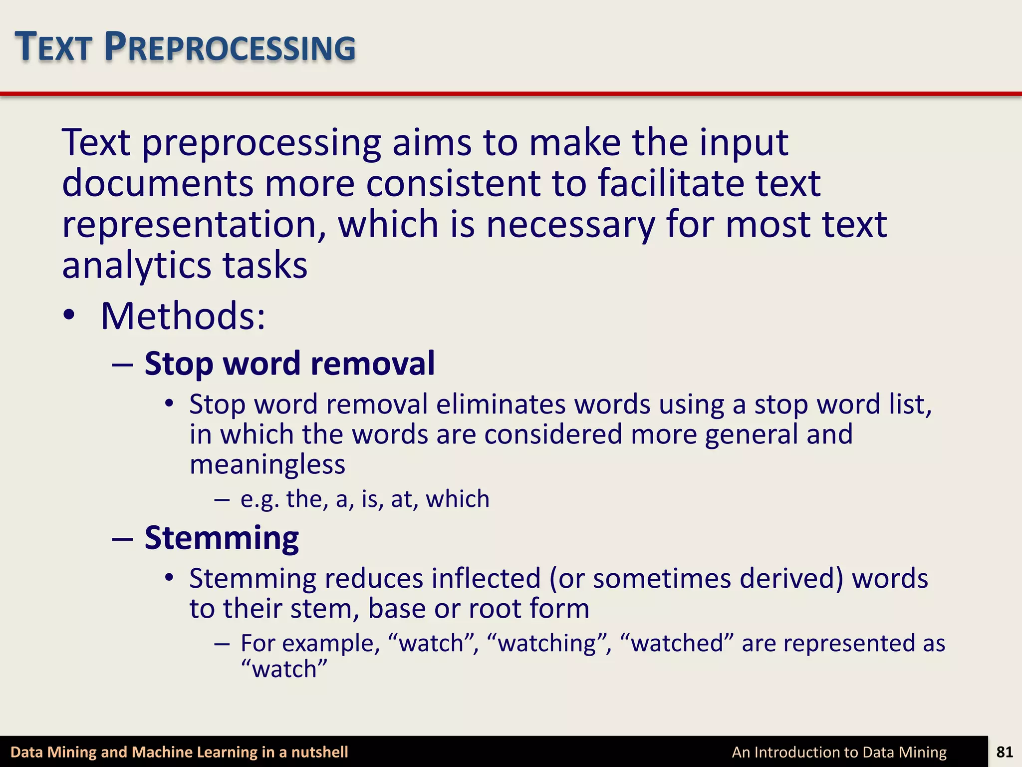 TEXT PREPROCESSING

      Text preprocessing aims to make the input
      documents more consistent to facilitate text
      representation, which is necessary for most text
      analytics tasks
      • Methods:
             – Stop word removal
                    • Stop word removal eliminates words using a stop word list,
                      in which the words are considered more general and
                      meaningless
                           – e.g. the, a, is, at, which
             – Stemming
                    • Stemming reduces inflected (or sometimes derived) words
                      to their stem, base or root form
                           – For example, “watch”, “watching”, “watched” are represented as
                             “watch”

Data Mining and Machine Learning in a nutshell                          An Introduction to Data Mining   81
 