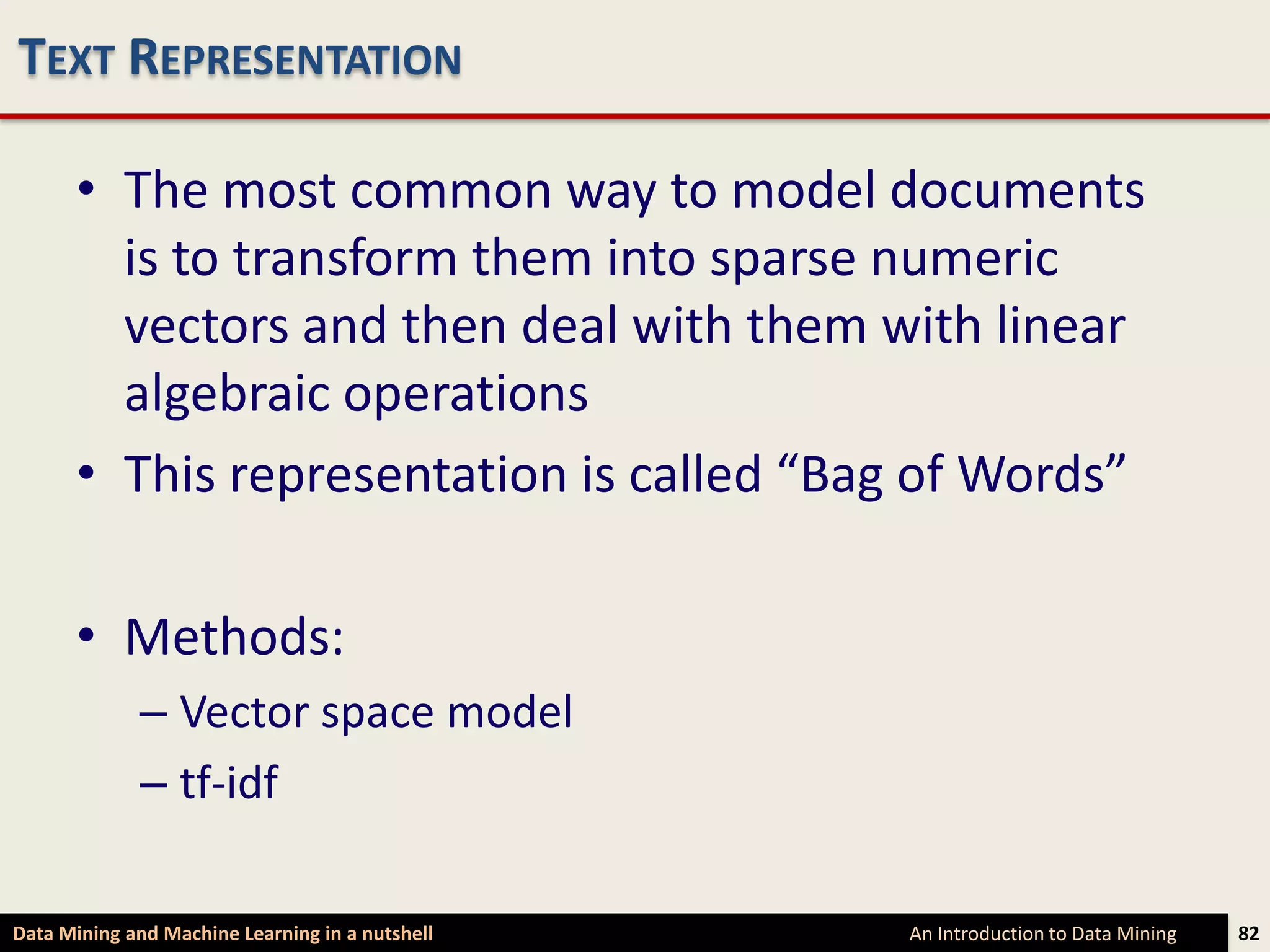 TEXT REPRESENTATION

      • The most common way to model documents
        is to transform them into sparse numeric
        vectors and then deal with them with linear
        algebraic operations
      • This representation is called “Bag of Words”

      • Methods:
             – Vector space model
             – tf-idf

Data Mining and Machine Learning in a nutshell   An Introduction to Data Mining   82
 