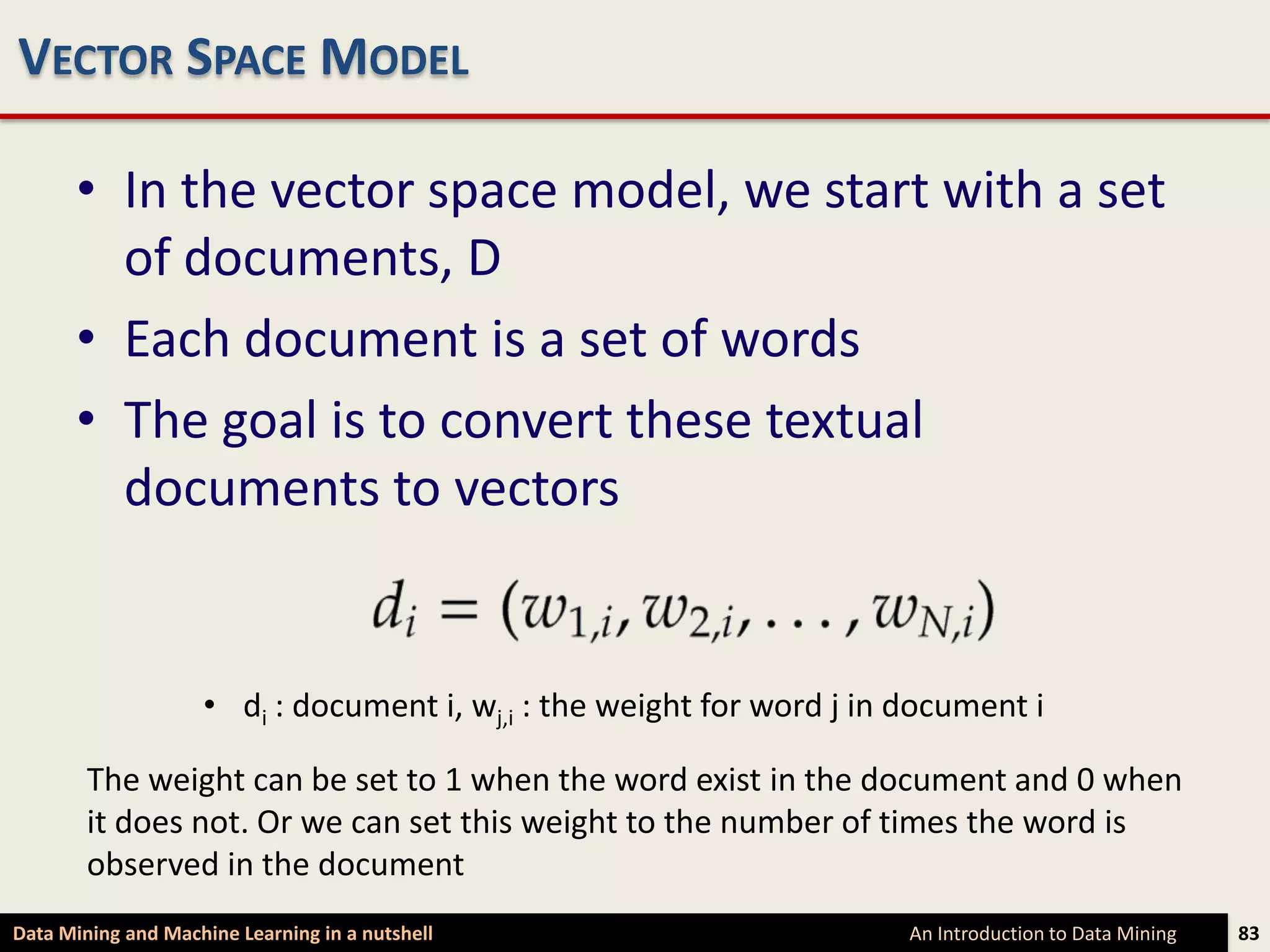 VECTOR SPACE MODEL

      • In the vector space model, we start with a set
        of documents, D
      • Each document is a set of words
      • The goal is to convert these textual
        documents to vectors


                    • di : document i, wj,i : the weight for word j in document i

        The weight can be set to 1 when the word exist in the document and 0 when
        it does not. Or we can set this weight to the number of times the word is
        observed in the document
Data Mining and Machine Learning in a nutshell                         An Introduction to Data Mining   83
 