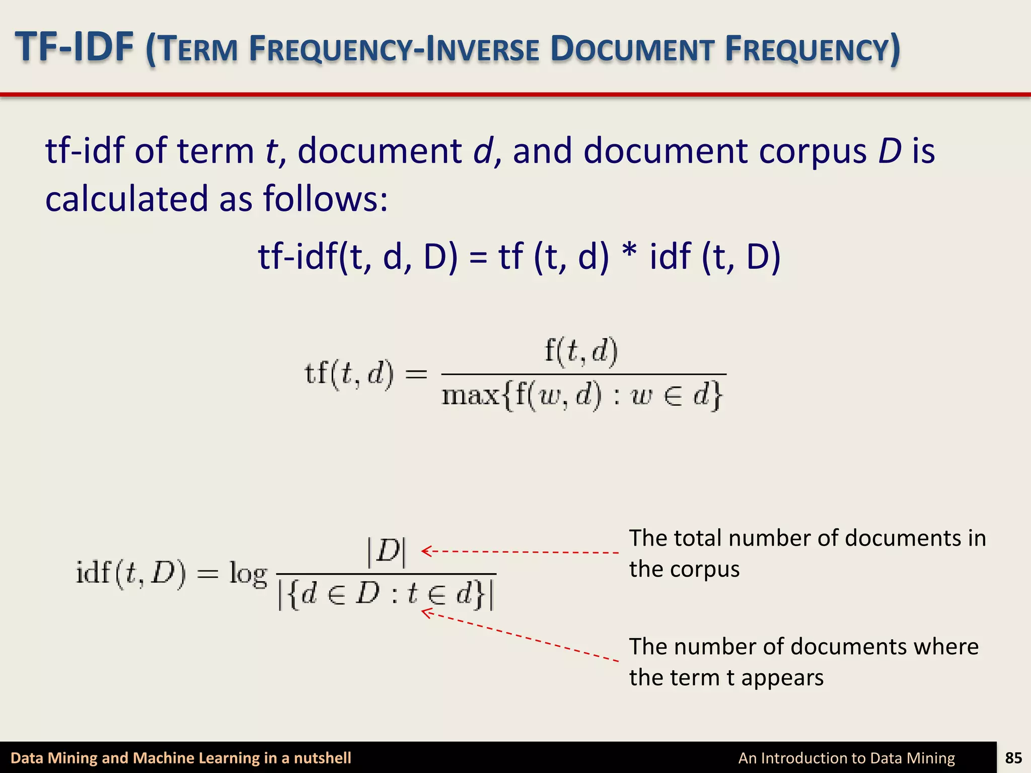 TF-IDF (TERM FREQUENCY-INVERSE DOCUMENT FREQUENCY)

    tf-idf of term t, document d, and document corpus D is
    calculated as follows:
                  tf-idf(t, d, D) = tf (t, d) * idf (t, D)




                                                 The total number of documents in
                                                 the corpus


                                                 The number of documents where
                                                 the term t appears


Data Mining and Machine Learning in a nutshell            An Introduction to Data Mining   85
 