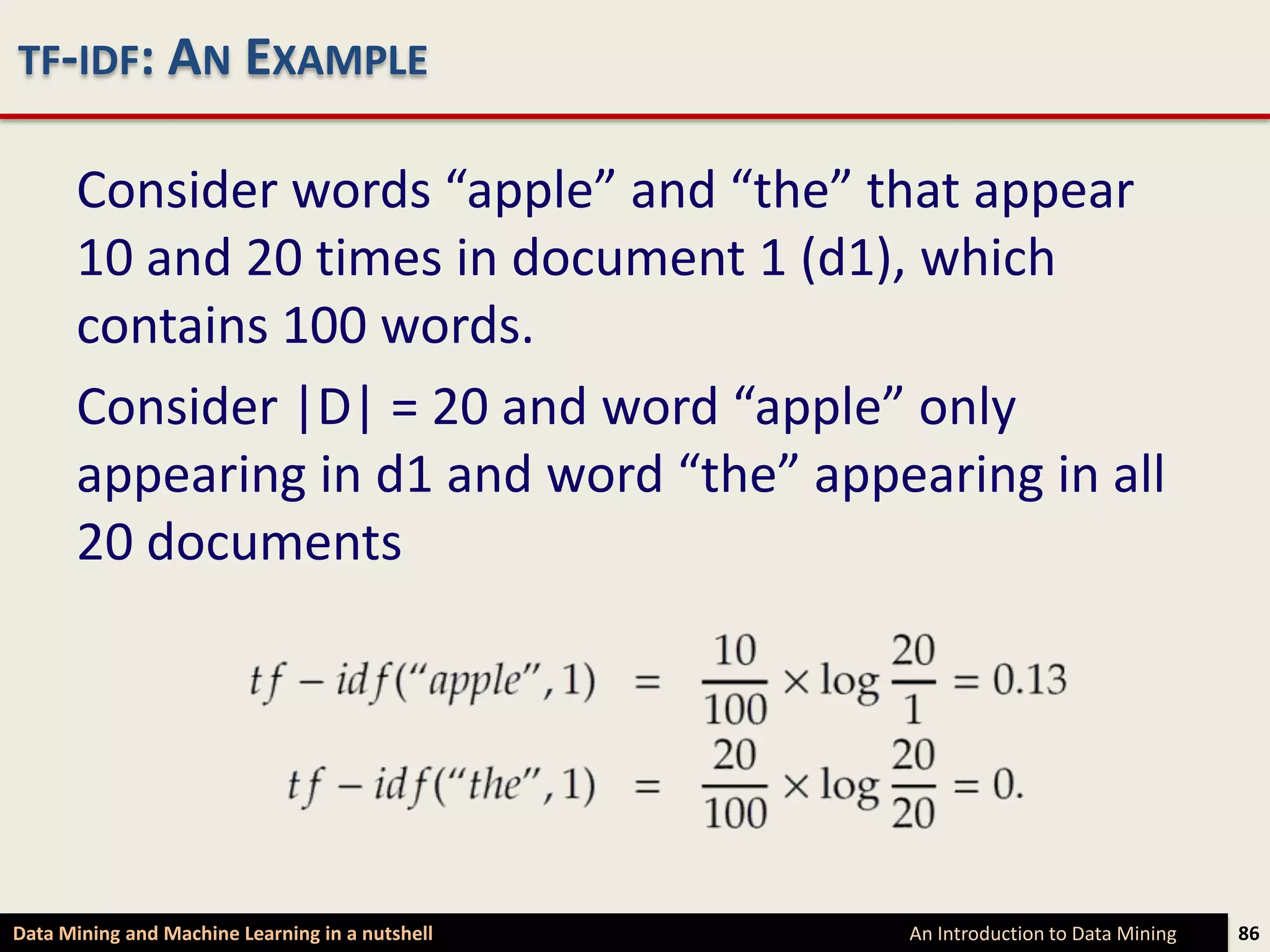 TF-IDF: AN EXAMPLE

      Consider words “apple” and “the” that appear
      10 and 20 times in document 1 (d1), which
      contains 100 words.
      Consider |D| = 20 and word “apple” only
      appearing in d1 and word “the” appearing in all
      20 documents




Data Mining and Machine Learning in a nutshell   An Introduction to Data Mining   86
 