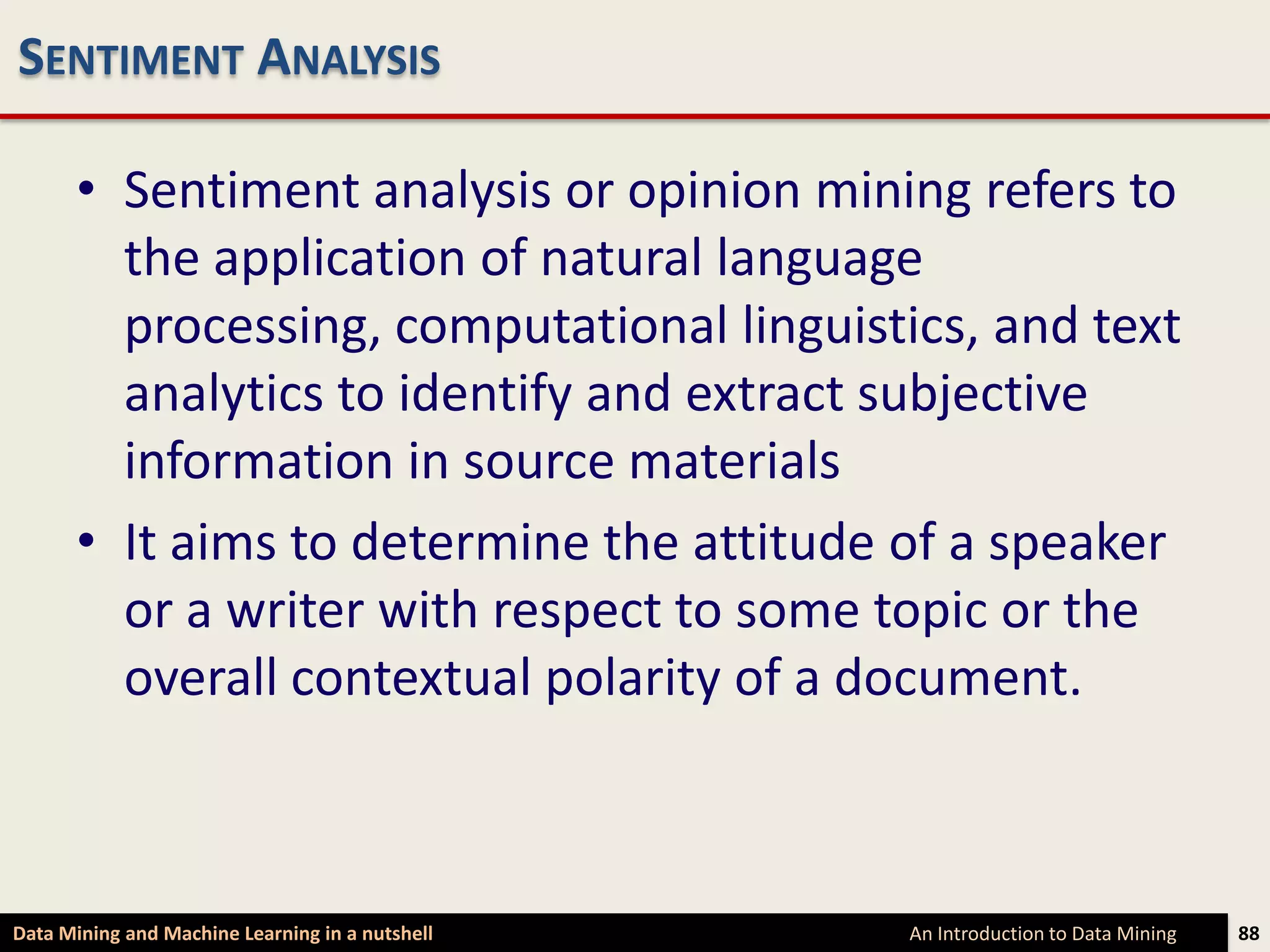 SENTIMENT ANALYSIS

      • Sentiment analysis or opinion mining refers to
        the application of natural language
        processing, computational linguistics, and text
        analytics to identify and extract subjective
        information in source materials
      • It aims to determine the attitude of a speaker
        or a writer with respect to some topic or the
        overall contextual polarity of a document.



Data Mining and Machine Learning in a nutshell   An Introduction to Data Mining   88
 