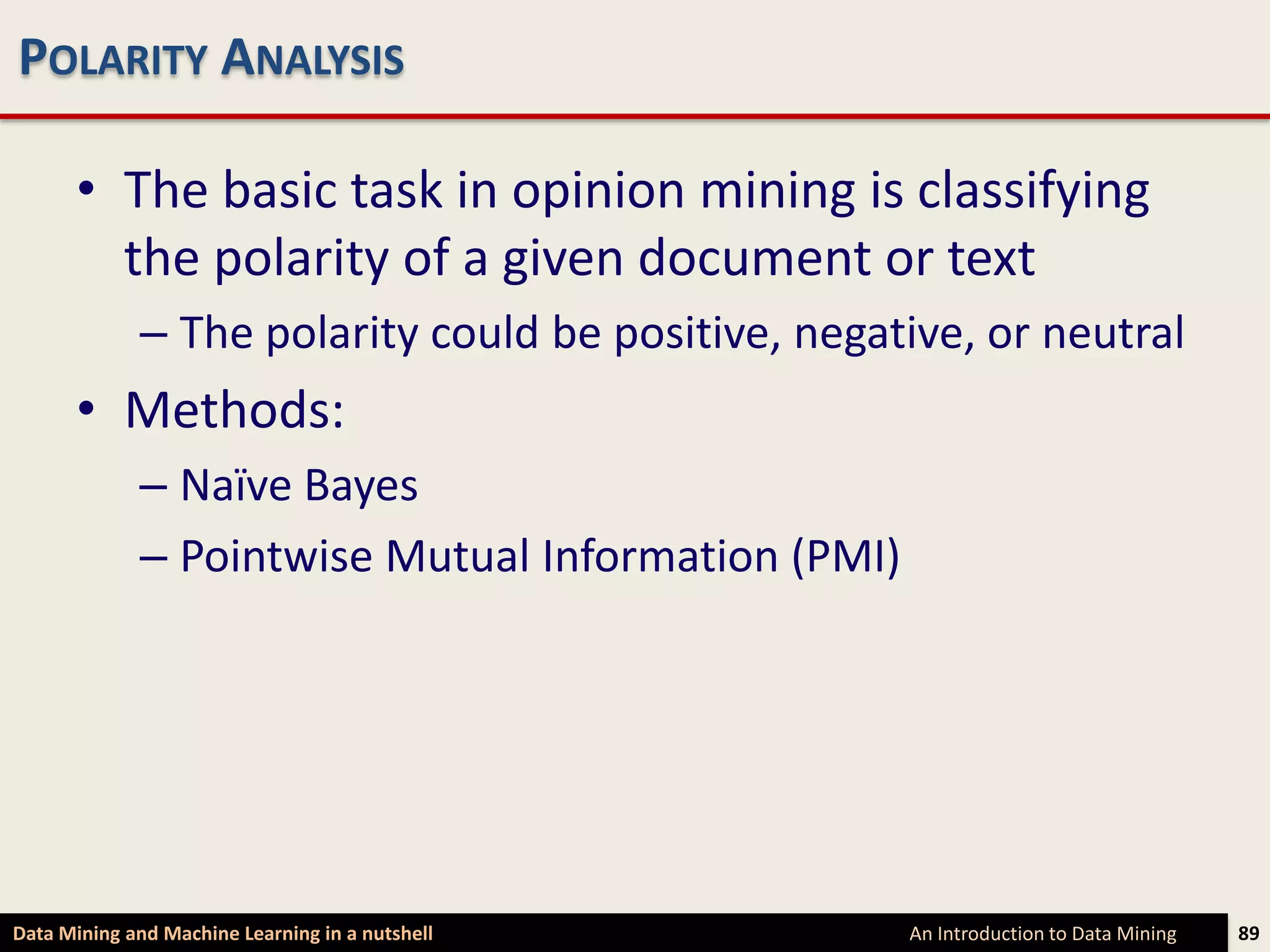 POLARITY ANALYSIS

      • The basic task in opinion mining is classifying
        the polarity of a given document or text
             – The polarity could be positive, negative, or neutral
      • Methods:
             – Naïve Bayes
             – Pointwise Mutual Information (PMI)




Data Mining and Machine Learning in a nutshell      An Introduction to Data Mining   89
 