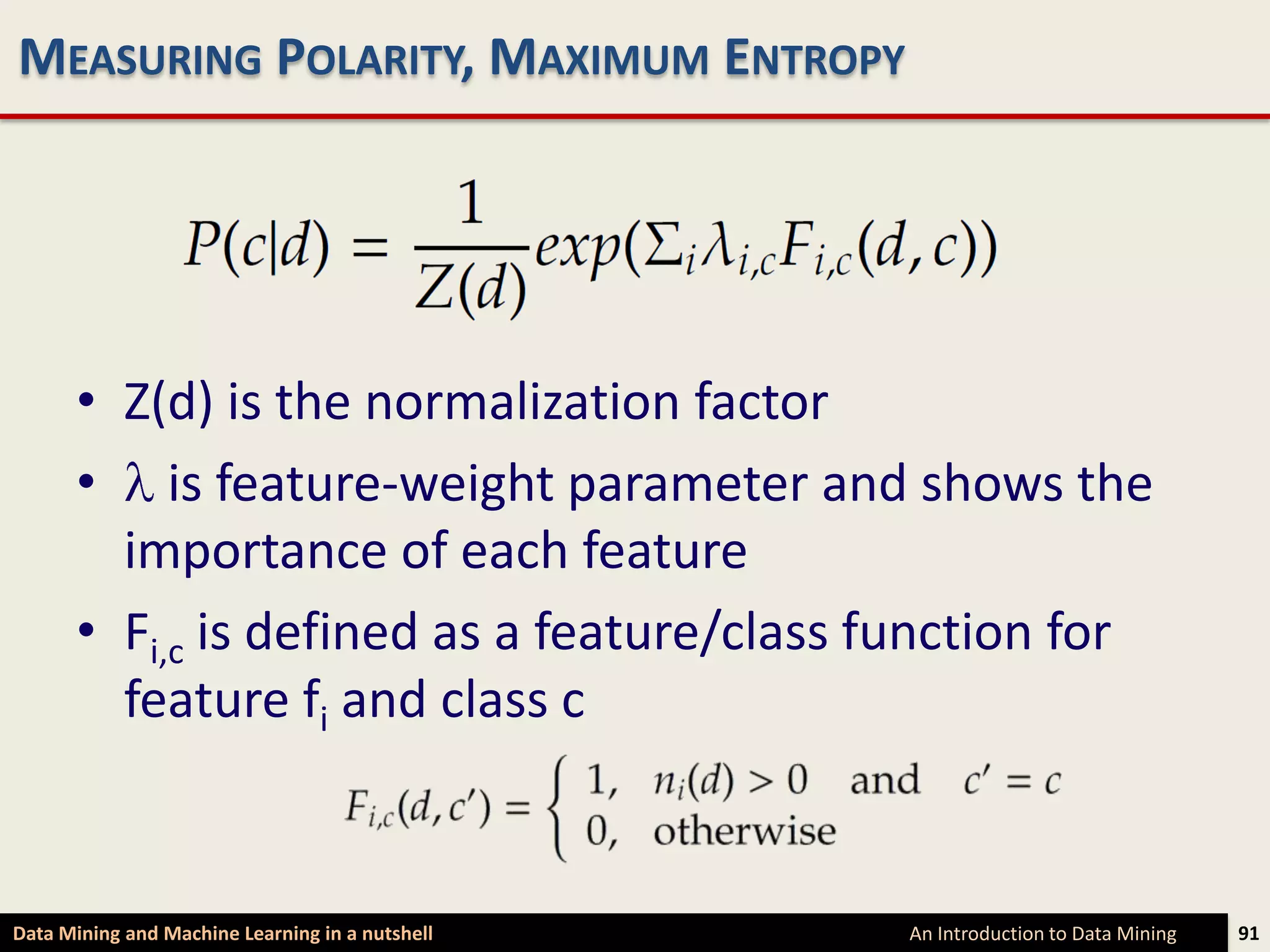 MEASURING POLARITY, MAXIMUM ENTROPY




      • Z(d) is the normalization factor
      • is feature-weight parameter and shows the
        importance of each feature
      • Fi,c is defined as a feature/class function for
        feature fi and class c


Data Mining and Machine Learning in a nutshell   An Introduction to Data Mining   91
 