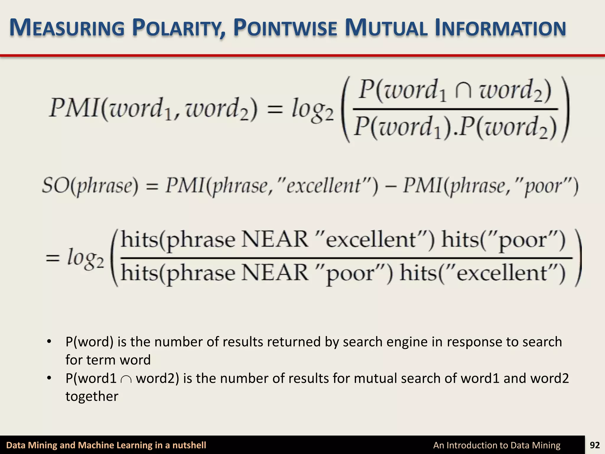 MEASURING POLARITY, POINTWISE MUTUAL INFORMATION




         • P(word) is the number of results returned by search engine in response to search
           for term word
         • P(word1 word2) is the number of results for mutual search of word1 and word2
           together


Data Mining and Machine Learning in a nutshell                       An Introduction to Data Mining   92
 