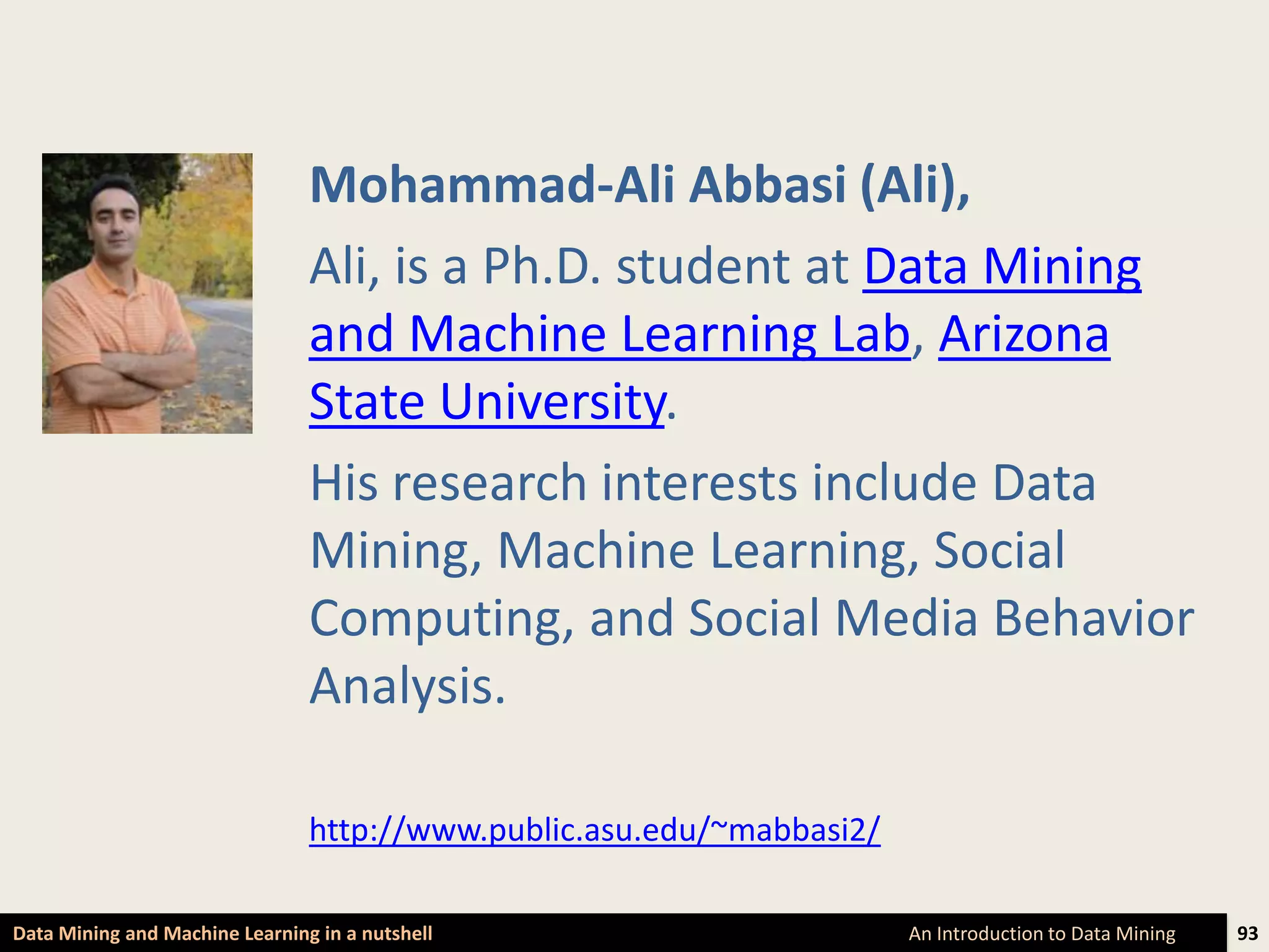 Mohammad-Ali Abbasi (Ali),
                                Ali, is a Ph.D. student at Data Mining
                                and Machine Learning Lab, Arizona
                                State University.
                                His research interests include Data
                                Mining, Machine Learning, Social
                                Computing, and Social Media Behavior
                                Analysis.

                                http://www.public.asu.edu/~mabbasi2/

Data Mining and Machine Learning in a nutshell                         An Introduction to Data Mining   93
 