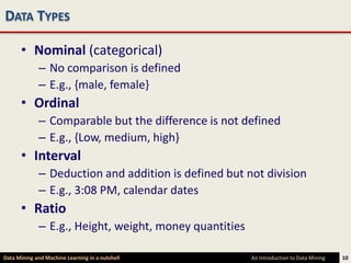 DATA TYPES

      • Nominal (categorical)
             – No comparison is defined
             – E.g., {male, female}
      • Ordinal
             – Comparable but the difference is not defined
             – E.g., {Low, medium, high}
      • Interval
             – Deduction and addition is defined but not division
             – E.g., 3:08 PM, calendar dates
      • Ratio
             – E.g., Height, weight, money quantities

Data Mining and Machine Learning in a nutshell          An Introduction to Data Mining   10
 