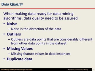 DATA QUALITY

   When making data ready for data mining
   algorithms, data quality need to be assured
   • Noise
          – Noise is the distortion of the data
   • Outliers
          – Outliers are data points that are considerably different
            from other data points in the dataset
   • Missing Values
          – Missing feature values in data instances
   • Duplicate data

Data Mining and Machine Learning in a nutshell     An Introduction to Data Mining   12
 