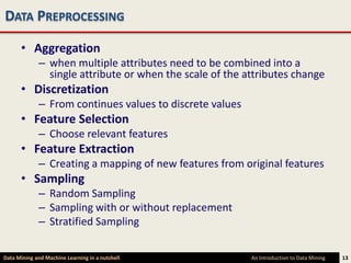 DATA PREPROCESSING

      • Aggregation
             – when multiple attributes need to be combined into a
               single attribute or when the scale of the attributes change
      • Discretization
             – From continues values to discrete values
      • Feature Selection
             – Choose relevant features
      • Feature Extraction
             – Creating a mapping of new features from original features
      • Sampling
             – Random Sampling
             – Sampling with or without replacement
             – Stratified Sampling

Data Mining and Machine Learning in a nutshell            An Introduction to Data Mining   13
 