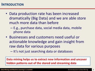 INTRODUCTION

      • Data production rate has been increased
        dramatically (Big Data) and we are able store
        much more data than before
             – E.g., purchase data, social media data, mobile
               phone data
      • Businesses and customers need useful or
        actionable knowledge and gain insight from
        raw data for various purposes
             – It’s not just searching data or databases

        Data mining helps us to extract new information and uncover
        hidden patterns out of the stored and streaming data
Data Mining and Machine Learning in a nutshell       An Introduction to Data Mining   2
 
