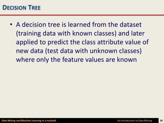 DECISION TREE

      • A decision tree is learned from the dataset
        (training data with known classes) and later
        applied to predict the class attribute value of
        new data (test data with unknown classes)
        where only the feature values are known




Data Mining and Machine Learning in a nutshell   An Introduction to Data Mining   20
 