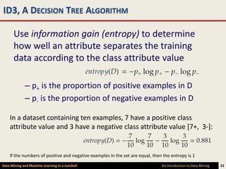 ID3, A DECISION TREE ALGORITHM

      Use information gain (entropy) to determine
      how well an attribute separates the training
      data according to the class attribute value

             – p+ is the proportion of positive examples in D
             – p- is the proportion of negative examples in D

    In a dataset containing ten examples, 7 have a positive class
    attribute value and 3 have a negative class attribute value [7+, 3-]:


    If the numbers of positive and negative examples in the set are equal, then the entropy is 1
Data Mining and Machine Learning in a nutshell                                 An Introduction to Data Mining   22
 