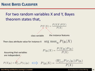 NAIVE BAYES CLASSIFIER

      For two random variables X and Y, Bayes
      theorem states that,


                                            class variable   the instance features

   Then class attribute value for instance X



    Assuming that variables
    are independent




Data Mining and Machine Learning in a nutshell                                  An Introduction to Data Mining   25
 