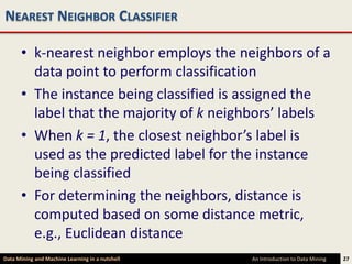 NEAREST NEIGHBOR CLASSIFIER

      • k-nearest neighbor employs the neighbors of a
        data point to perform classification
      • The instance being classified is assigned the
        label that the majority of k neighbors’ labels
      • When k = 1, the closest neighbor’s label is
        used as the predicted label for the instance
        being classified
      • For determining the neighbors, distance is
        computed based on some distance metric,
        e.g., Euclidean distance
Data Mining and Machine Learning in a nutshell   An Introduction to Data Mining   27
 