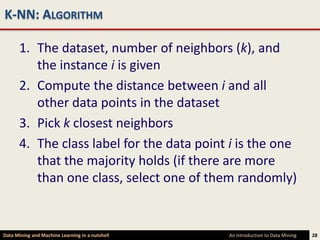 K-NN: ALGORITHM

      1. The dataset, number of neighbors (k), and
         the instance i is given
      2. Compute the distance between i and all
         other data points in the dataset
      3. Pick k closest neighbors
      4. The class label for the data point i is the one
         that the majority holds (if there are more
         than one class, select one of them randomly)


Data Mining and Machine Learning in a nutshell   An Introduction to Data Mining   28
 