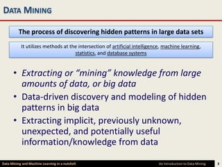 DATA MINING

          The process of discovering hidden patterns in large data sets
           It utilizes methods at the intersection of artificial intelligence, machine learning,
                                    statistics, and database systems


      • Extracting or “mining” knowledge from large
        amounts of data, or big data
      • Data-driven discovery and modeling of hidden
        patterns in big data
      • Extracting implicit, previously unknown,
        unexpected, and potentially useful
        information/knowledge from data

Data Mining and Machine Learning in a nutshell                              An Introduction to Data Mining   3
 