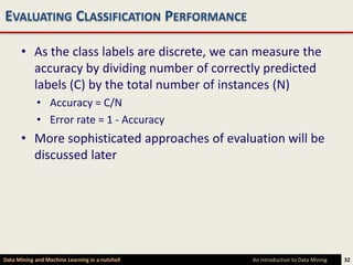 EVALUATING CLASSIFICATION PERFORMANCE

      • As the class labels are discrete, we can measure the
        accuracy by dividing number of correctly predicted
        labels (C) by the total number of instances (N)
             • Accuracy = C/N
             • Error rate = 1 - Accuracy
      • More sophisticated approaches of evaluation will be
        discussed later




Data Mining and Machine Learning in a nutshell   An Introduction to Data Mining   32
 