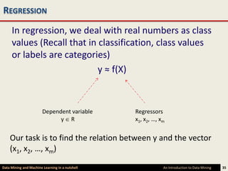 REGRESSION
     In regression, we deal with real numbers as class
     values (Recall that in classification, class values
     or labels are categories)
                            y ≈ f(X)



                        Dependent variable       Regressors
                              y R                x1, x2, …, xm


    Our task is to find the relation between y and the vector
    (x1, x2, …, xm)
Data Mining and Machine Learning in a nutshell               An Introduction to Data Mining   35
 