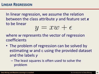 LINEAR REGRESSION

      In linear regression, we assume the relation
      between the class attribute y and feature set x
      to be linear

      where w represents the vector of regression
      coefficients
      • The problem of regression can be solved by
        estimating w and using the provided dataset
        and the labels y
             – The least squares is often used to solve the
               problem
Data Mining and Machine Learning in a nutshell      An Introduction to Data Mining   36
 