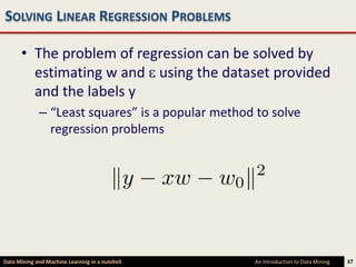 SOLVING LINEAR REGRESSION PROBLEMS

      • The problem of regression can be solved by
        estimating w and using the dataset provided
        and the labels y
             – “Least squares” is a popular method to solve
               regression problems




Data Mining and Machine Learning in a nutshell    An Introduction to Data Mining   37
 