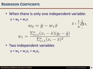 REGRESSION COEFFICIENTS

      • When there is only one independent variable:
             y = w0 + w1x                                              n
                                                         x = å xi
                                                            1
                                                            n i




      • Two independent variables
             y = w0 + w1x1 + w2x2



Data Mining and Machine Learning in a nutshell   An Introduction to Data Mining   40
 