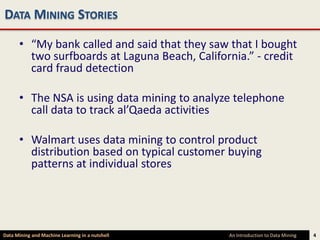 DATA MINING STORIES

      • “My bank called and said that they saw that I bought
        two surfboards at Laguna Beach, California.” - credit
        card fraud detection

      • The NSA is using data mining to analyze telephone
        call data to track al’Qaeda activities

      • Walmart uses data mining to control product
        distribution based on typical customer buying
        patterns at individual stores




Data Mining and Machine Learning in a nutshell   An Introduction to Data Mining   4
 