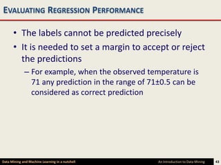 EVALUATING REGRESSION PERFORMANCE

      • The labels cannot be predicted precisely
      • It is needed to set a margin to accept or reject
        the predictions
             – For example, when the observed temperature is
               71 any prediction in the range of 71±0.5 can be
               considered as correct prediction




Data Mining and Machine Learning in a nutshell    An Introduction to Data Mining   43
 