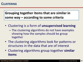 CLUSTERING

      Grouping together items that are similar in
      some way – according to some criteria

      • Clustering is a form of unsupervised learning
             – The clustering algorithms do not have examples
               showing how the samples should be group
               together
      • The clustering algorithms look for patterns or
        structures in the data that are of interest
      • Clustering algorithms group together similar
        items
Data Mining and Machine Learning in a nutshell    An Introduction to Data Mining   45
 