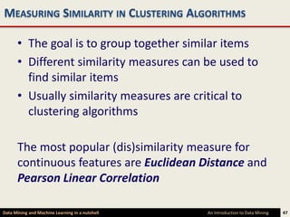 MEASURING SIMILARITY IN CLUSTERING ALGORITHMS

      • The goal is to group together similar items
      • Different similarity measures can be used to
        find similar items
      • Usually similarity measures are critical to
        clustering algorithms

      The most popular (dis)similarity measure for
      continuous features are Euclidean Distance and
      Pearson Linear Correlation

Data Mining and Machine Learning in a nutshell   An Introduction to Data Mining   47
 