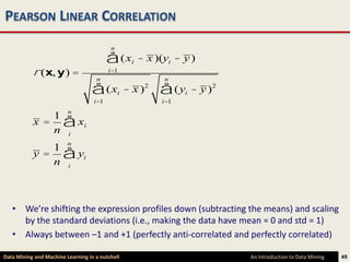 PEARSON LINEAR CORRELATION
                                          n

                                         å (x       i   - x )(yi - y )
           r (x, y) =               n
                                         i=1
                                                              n

                                  å (x        i   - x )2     å (y  i   - y )2
                                   i=1                       i=1

              1 n
           x = å xi
              n i
              1 n
           y = å yi
              n i



   • We’re shifting the expression profiles down (subtracting the means) and scaling
     by the standard deviations (i.e., making the data have mean = 0 and std = 1)
   • Always between –1 and +1 (perfectly anti-correlated and perfectly correlated)

Data Mining and Machine Learning in a nutshell                                  An Introduction to Data Mining   49
 