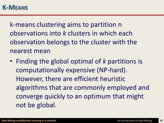 K-MEANS

      k-means clustering aims to partition n
      observations into k clusters in which each
      observation belongs to the cluster with the
      nearest mean
      • Finding the global optimal of k partitions is
        computationally expensive (NP-hard).
        However, there are efficient heuristic
        algorithms that are commonly employed and
        converge quickly to an optimum that might
        not be global.
Data Mining and Machine Learning in a nutshell   An Introduction to Data Mining   52
 