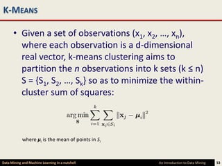 K-MEANS

      • Given a set of observations (x1, x2, …, xn),
        where each observation is a d-dimensional
        real vector, k-means clustering aims to
        partition the n observations into k sets (k ≤ n)
        S = {S1, S2, …, Sk} so as to minimize the within-
        cluster sum of squares:



            where μi is the mean of points in Si



Data Mining and Machine Learning in a nutshell     An Introduction to Data Mining   53
 