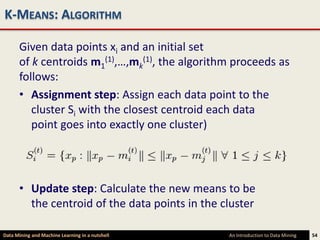 K-MEANS: ALGORITHM

      Given data points xi and an initial set
      of k centroids m1(1),…,mk(1), the algorithm proceeds as
      follows:
      • Assignment step: Assign each data point to the
         cluster Si with the closest centroid each data
         point goes into exactly one cluster)




      • Update step: Calculate the new means to be
        the centroid of the data points in the cluster

Data Mining and Machine Learning in a nutshell   An Introduction to Data Mining   54
 