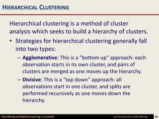 HIERARCHICAL CLUSTERING

      Hierarchical clustering is a method of cluster
      analysis which seeks to build a hierarchy of clusters.
      • Strategies for hierarchical clustering generally fall
        into two types:
             – Agglomerative: This is a "bottom up" approach: each
               observation starts in its own cluster, and pairs of
               clusters are merged as one moves up the hierarchy.
             – Divisive: This is a "top down" approach: all
               observations start in one cluster, and splits are
               performed recursively as one moves down the
               hierarchy.

Data Mining and Machine Learning in a nutshell      An Introduction to Data Mining   60
 
