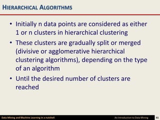 HIERARCHICAL ALGORITHMS

      • Initially n data points are considered as either
        1 or n clusters in hierarchical clustering
      • These clusters are gradually split or merged
        (divisive or agglomerative hierarchical
        clustering algorithms), depending on the type
        of an algorithm
      • Until the desired number of clusters are
        reached



Data Mining and Machine Learning in a nutshell   An Introduction to Data Mining   61
 