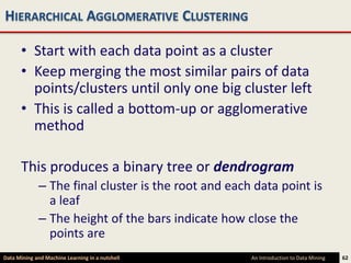 HIERARCHICAL AGGLOMERATIVE CLUSTERING

      • Start with each data point as a cluster
      • Keep merging the most similar pairs of data
        points/clusters until only one big cluster left
      • This is called a bottom-up or agglomerative
        method

      This produces a binary tree or dendrogram
             – The final cluster is the root and each data point is
               a leaf
             – The height of the bars indicate how close the
               points are
Data Mining and Machine Learning in a nutshell       An Introduction to Data Mining   62
 
