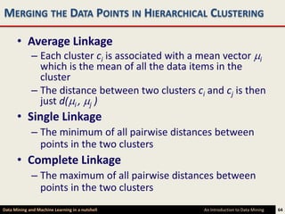 MERGING THE DATA POINTS IN HIERARCHICAL CLUSTERING

      • Average Linkage
             – Each cluster ci is associated with a mean vector i
               which is the mean of all the data items in the
               cluster
             – The distance between two clusters ci and cj is then
               just d( i , j )
      • Single Linkage
             – The minimum of all pairwise distances between
               points in the two clusters
      • Complete Linkage
             – The maximum of all pairwise distances between
               points in the two clusters
Data Mining and Machine Learning in a nutshell      An Introduction to Data Mining   64
 