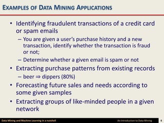EXAMPLES OF DATA MINING APPLICATIONS

      • Identifying fraudulent transactions of a credit card
        or spam emails
             – You are given a user’s purchase history and a new
               transaction, identify whether the transaction is fraud
               or not;
             – Determine whether a given email is spam or not
      • Extracting purchase patterns from existing records
             – beer ⇒ dippers (80%)
      • Forecasting future sales and needs according to
        some given samples
      • Extracting groups of like-minded people in a given
        network
Data Mining and Machine Learning in a nutshell         An Introduction to Data Mining   6
 