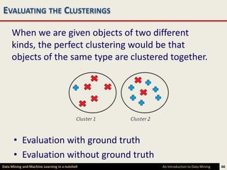EVALUATING THE CLUSTERINGS

     When we are given objects of two different
     kinds, the perfect clustering would be that
     objects of the same type are clustered together.




      • Evaluation with ground truth
      • Evaluation without ground truth
Data Mining and Machine Learning in a nutshell   An Introduction to Data Mining   66
 