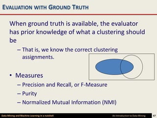 EVALUATION WITH GROUND TRUTH

      When ground truth is available, the evaluator
      has prior knowledge of what a clustering should
      be
             – That is, we know the correct clustering
               assignments.


      • Measures
             – Precision and Recall, or F-Measure
             – Purity
             – Normalized Mutual Information (NMI)

Data Mining and Machine Learning in a nutshell     An Introduction to Data Mining   67
 
