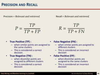 PRECISION AND RECALL




      • True Positive (TP) :                         • False Negative (FN) :
             – when similar points are assigned to       – when similar points are assigned to
               the same clusters                           different clusters
             – This is considered a correct              – This is considered an incorrect
               decision.                                   decision
      • True Negative (TN) :                         • False Positive (FP) :
             – when dissimilar points are                – when dissimilar points are
               assigned to different clusters              assigned to the same clusters
             – This is considered a correct              – This is considered an incorrect
               decision                                    decision

Data Mining and Machine Learning in a nutshell                           An Introduction to Data Mining   68
 