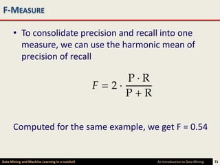 F-MEASURE

      • To consolidate precision and recall into one
        measure, we can use the harmonic mean of
        precision of recall




      Computed for the same example, we get F = 0.54


Data Mining and Machine Learning in a nutshell   An Introduction to Data Mining   71
 