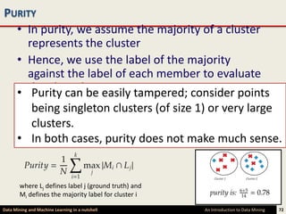 PURITY
  • In purity, we assume the majority of a cluster
    represents the cluster
  • Hence, we use the label of the majority
    against the label of each member to evaluate
  • the algorithm easily tampered; consider points
     Purity can be
  • The purity is then defined assize 1) or very large
     being singleton clusters (of the fraction of
    instances that have labels equal to the
     clusters.
    cluster’s majority label
  • In both cases, purity does not make much sense.


        where Lj defines label j (ground truth) and
        Mi defines the majority label for cluster i

Data Mining and Machine Learning in a nutshell        An Introduction to Data Mining   72
 