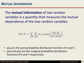 MUTUAL INFORMATION

      The mutual information of two random
      variables is a quantity that measures the mutual
      dependence of the two random variables




    • p(x,y) is the joint probability distribution function of X and Y,
    • p(x) and p(y) are the marginal probability distribution
      functions of X and Y respectively

Data Mining and Machine Learning in a nutshell           An Introduction to Data Mining   73
 