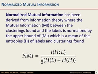 NORMALIZED MUTUAL INFORMATION

      Normalized Mutual Information has been
      derived from information theory where the
      Mutual Information (MI) between the
      clusterings found and the labels is normalized by
      the upper bound of (MI) which is a mean of the
      entropies (H) of labels and clusterings found




Data Mining and Machine Learning in a nutshell   An Introduction to Data Mining   74
 
