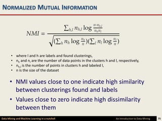 NORMALIZED MUTUAL INFORMATION




        •   where l and h are labels and found clusterings,
        •   nh and nl are the number of data points in the clusters h and l, respectively,
        •   nh,l is the number of points in clusters h and labeled l,
        •   n is the size of the dataset


      • NMI values close to one indicate high similarity
        between clusterings found and labels
      • Values close to zero indicate high dissimilarity
        between them
Data Mining and Machine Learning in a nutshell                             An Introduction to Data Mining   75
 