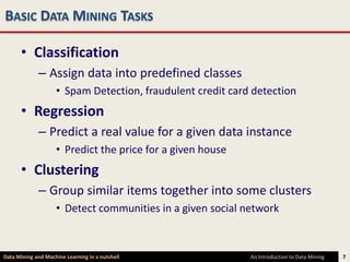 BASIC DATA MINING TASKS

      • Classification
             – Assign data into predefined classes
                    • Spam Detection, fraudulent credit card detection
      • Regression
             – Predict a real value for a given data instance
                    • Predict the price for a given house
      • Clustering
             – Group similar items together into some clusters
                    • Detect communities in a given social network



Data Mining and Machine Learning in a nutshell              An Introduction to Data Mining   7
 