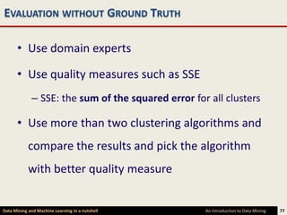 EVALUATION WITHOUT GROUND TRUTH

      • Use domain experts

      • Use quality measures such as SSE
             – SSE: the sum of the squared error for all clusters

      • Use more than two clustering algorithms and
            compare the results and pick the algorithm
            with better quality measure


Data Mining and Machine Learning in a nutshell      An Introduction to Data Mining   77
 