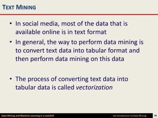 TEXT MINING

      • In social media, most of the data that is
        available online is in text format
      • In general, the way to perform data mining is
        to convert text data into tabular format and
        then perform data mining on this data

      • The process of converting text data into
        tabular data is called vectorization


Data Mining and Machine Learning in a nutshell   An Introduction to Data Mining   79
 