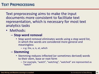TEXT PREPROCESSING

      Text preprocessing aims to make the input
      documents more consistent to facilitate text
      representation, which is necessary for most text
      analytics tasks
      • Methods:
             – Stop word removal
                    • Stop word removal eliminates words using a stop word list,
                      in which the words are considered more general and
                      meaningless
                           – e.g. the, a, is, at, which
             – Stemming
                    • Stemming reduces inflected (or sometimes derived) words
                      to their stem, base or root form
                           – For example, “watch”, “watching”, “watched” are represented as
                             “watch”

Data Mining and Machine Learning in a nutshell                          An Introduction to Data Mining   81
 